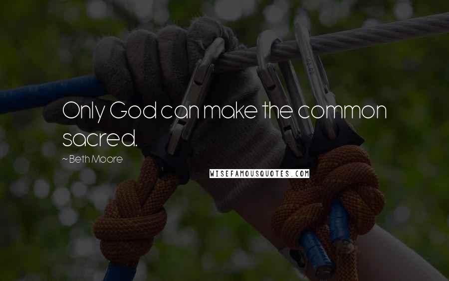 Beth Moore Quotes: Only God can make the common sacred.