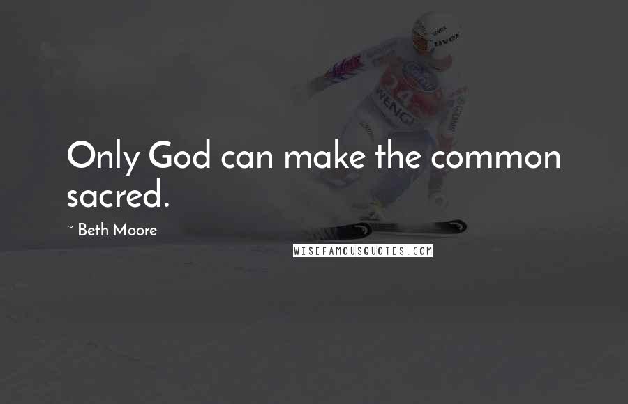 Beth Moore Quotes: Only God can make the common sacred.