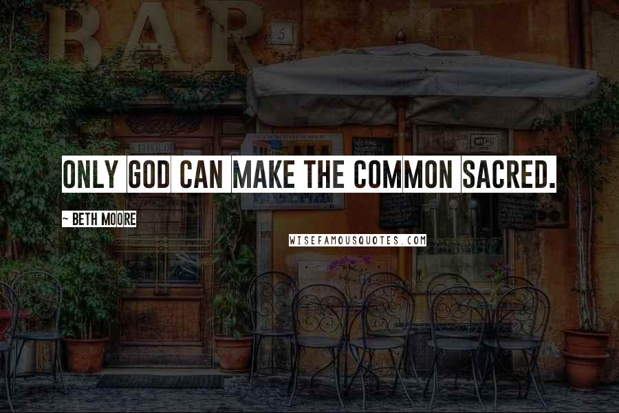 Beth Moore Quotes: Only God can make the common sacred.