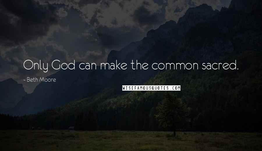 Beth Moore Quotes: Only God can make the common sacred.