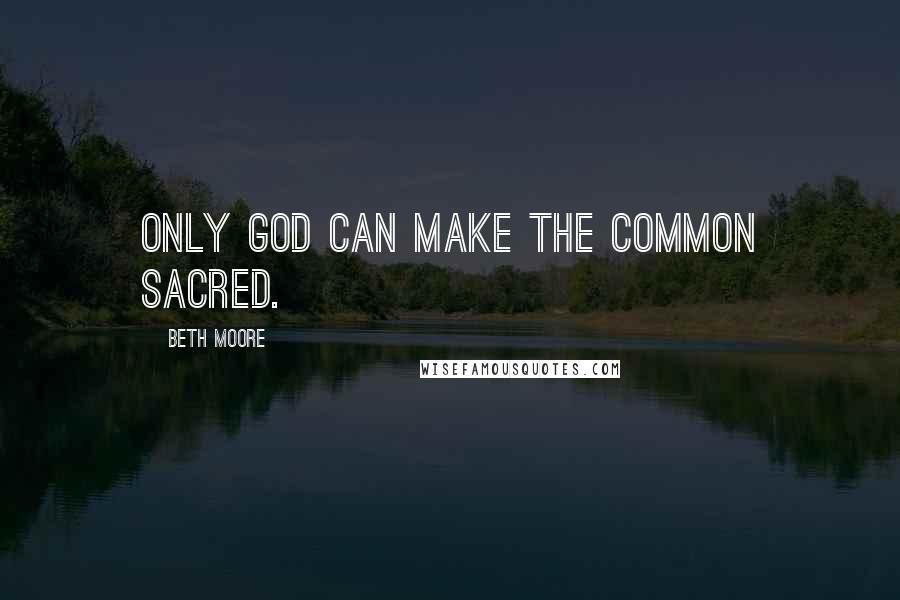 Beth Moore Quotes: Only God can make the common sacred.