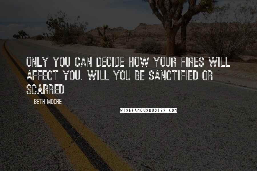 Beth Moore Quotes: Only you can decide how your fires will affect you. Will you be sanctified or scarred
