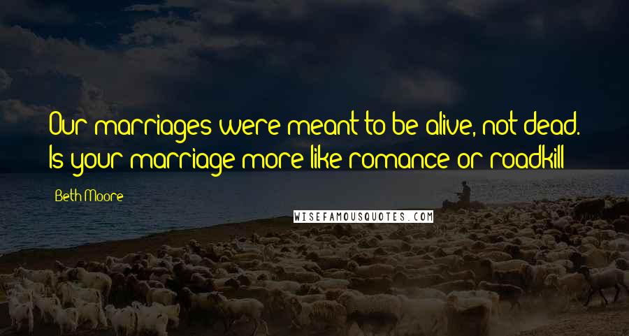 Beth Moore Quotes: Our marriages were meant to be alive, not dead. Is your marriage more like romance or roadkill?