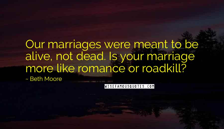 Beth Moore Quotes: Our marriages were meant to be alive, not dead. Is your marriage more like romance or roadkill?