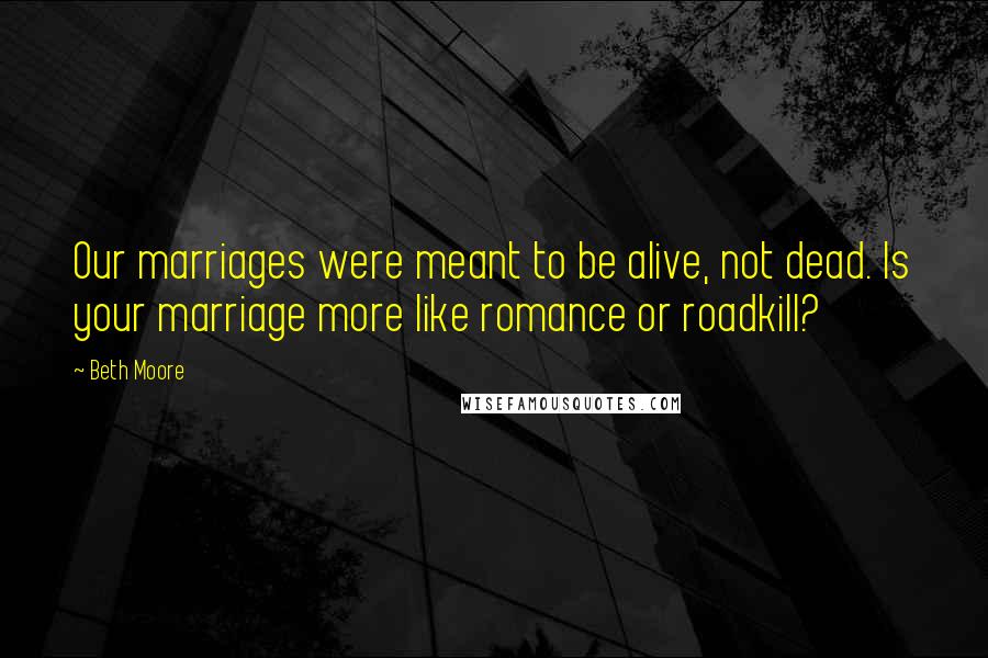 Beth Moore Quotes: Our marriages were meant to be alive, not dead. Is your marriage more like romance or roadkill?