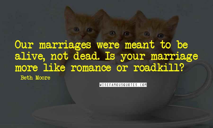 Beth Moore Quotes: Our marriages were meant to be alive, not dead. Is your marriage more like romance or roadkill?