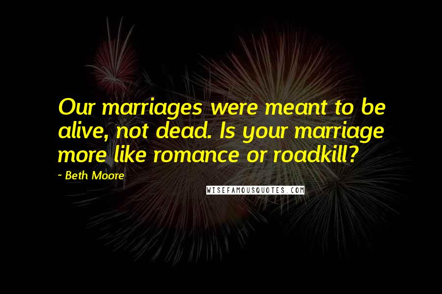 Beth Moore Quotes: Our marriages were meant to be alive, not dead. Is your marriage more like romance or roadkill?