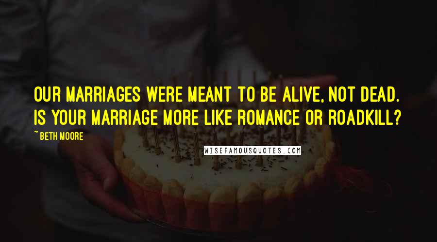 Beth Moore Quotes: Our marriages were meant to be alive, not dead. Is your marriage more like romance or roadkill?