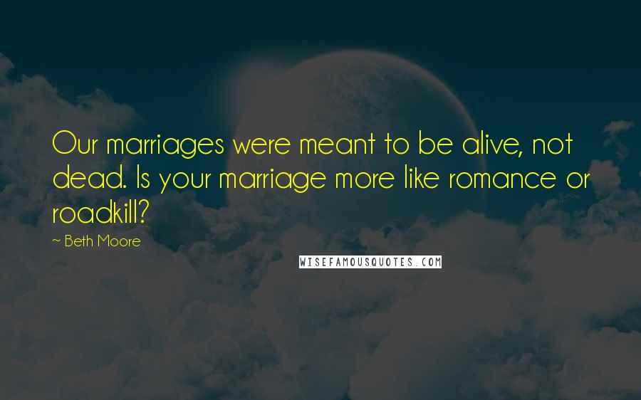 Beth Moore Quotes: Our marriages were meant to be alive, not dead. Is your marriage more like romance or roadkill?