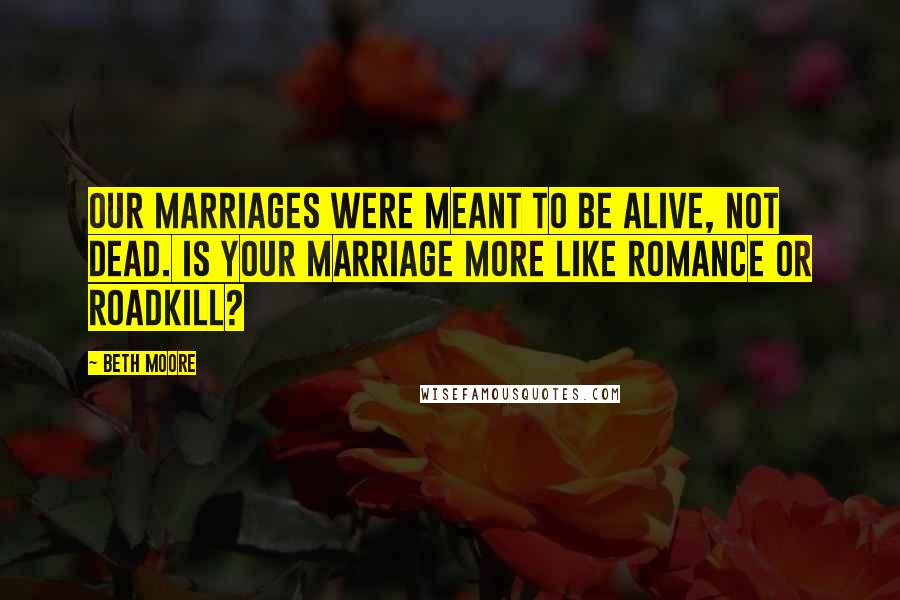 Beth Moore Quotes: Our marriages were meant to be alive, not dead. Is your marriage more like romance or roadkill?