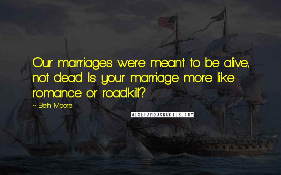 Beth Moore Quotes: Our marriages were meant to be alive, not dead. Is your marriage more like romance or roadkill?