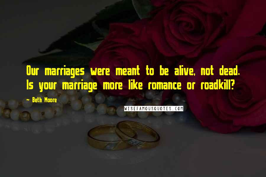 Beth Moore Quotes: Our marriages were meant to be alive, not dead. Is your marriage more like romance or roadkill?