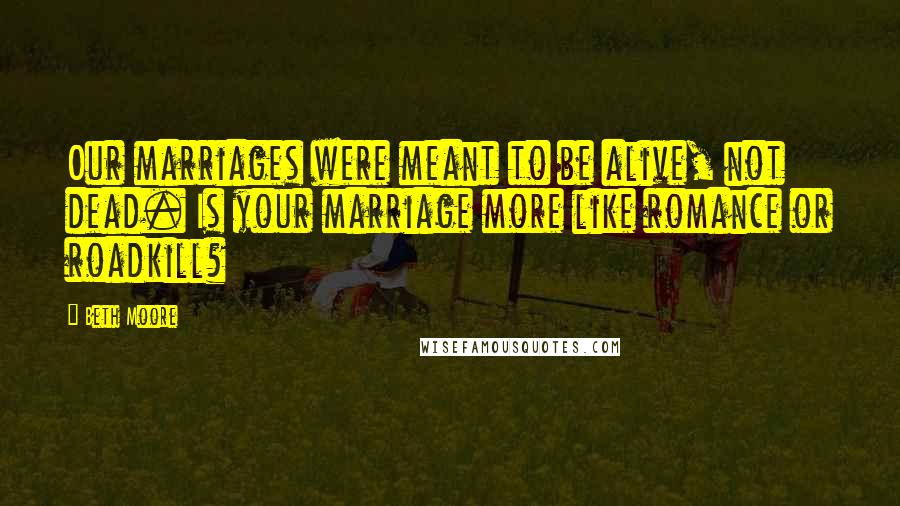 Beth Moore Quotes: Our marriages were meant to be alive, not dead. Is your marriage more like romance or roadkill?