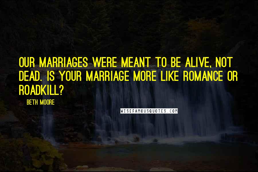 Beth Moore Quotes: Our marriages were meant to be alive, not dead. Is your marriage more like romance or roadkill?