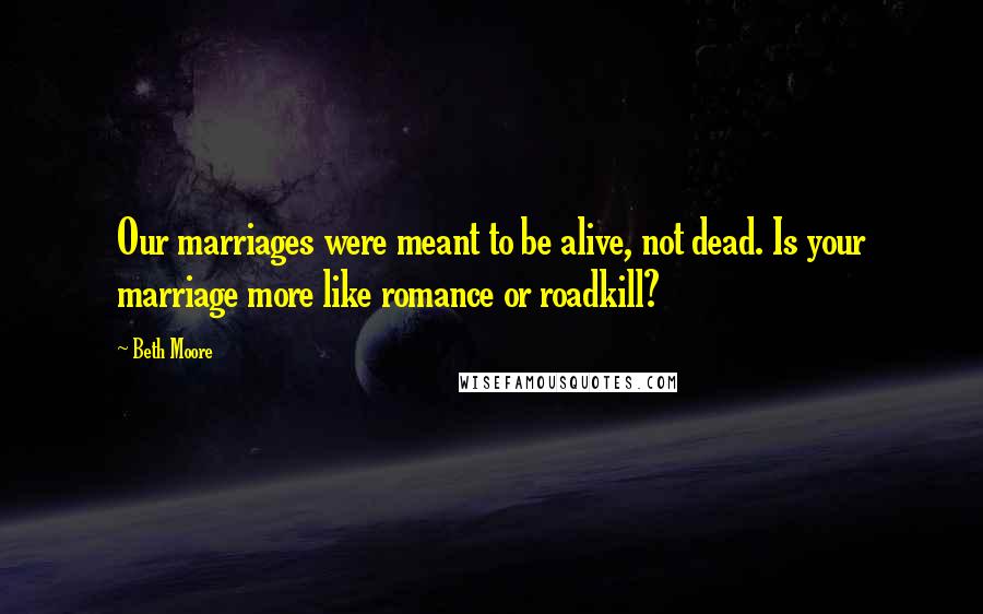 Beth Moore Quotes: Our marriages were meant to be alive, not dead. Is your marriage more like romance or roadkill?