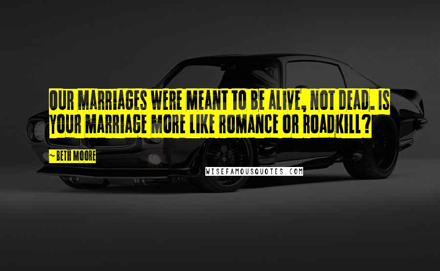 Beth Moore Quotes: Our marriages were meant to be alive, not dead. Is your marriage more like romance or roadkill?