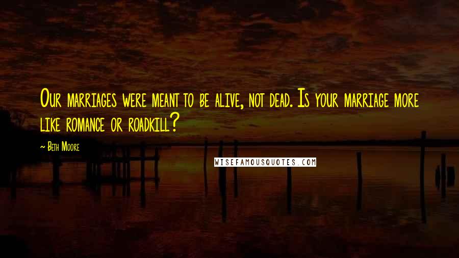 Beth Moore Quotes: Our marriages were meant to be alive, not dead. Is your marriage more like romance or roadkill?