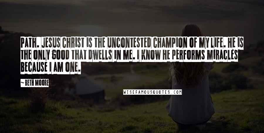 Beth Moore Quotes: Path. Jesus Christ is the uncontested Champion of my life. He is the only good that dwells in me. I know He performs miracles because I am one.