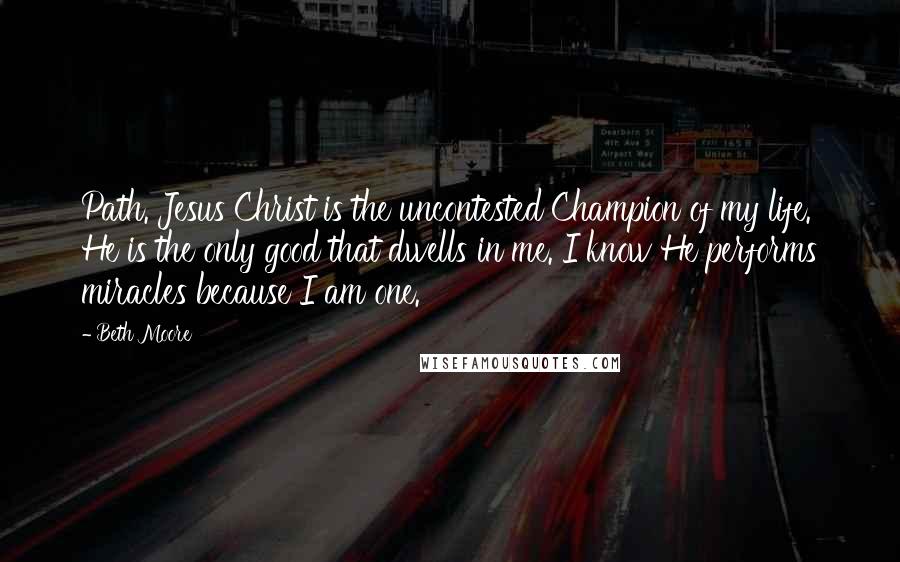 Beth Moore Quotes: Path. Jesus Christ is the uncontested Champion of my life. He is the only good that dwells in me. I know He performs miracles because I am one.