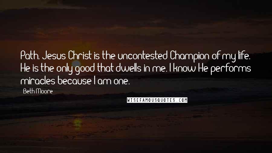 Beth Moore Quotes: Path. Jesus Christ is the uncontested Champion of my life. He is the only good that dwells in me. I know He performs miracles because I am one.