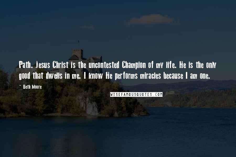 Beth Moore Quotes: Path. Jesus Christ is the uncontested Champion of my life. He is the only good that dwells in me. I know He performs miracles because I am one.