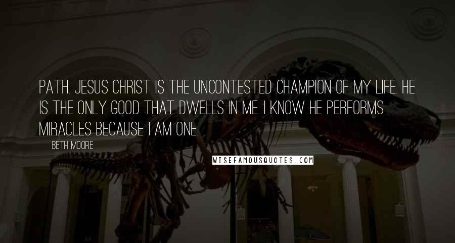 Beth Moore Quotes: Path. Jesus Christ is the uncontested Champion of my life. He is the only good that dwells in me. I know He performs miracles because I am one.