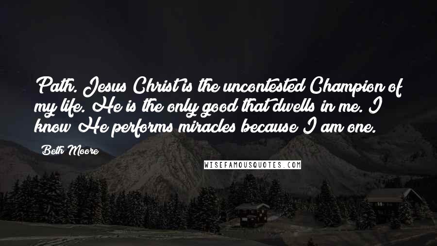 Beth Moore Quotes: Path. Jesus Christ is the uncontested Champion of my life. He is the only good that dwells in me. I know He performs miracles because I am one.