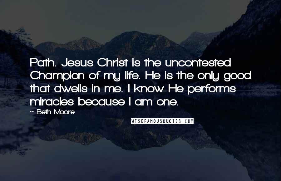 Beth Moore Quotes: Path. Jesus Christ is the uncontested Champion of my life. He is the only good that dwells in me. I know He performs miracles because I am one.