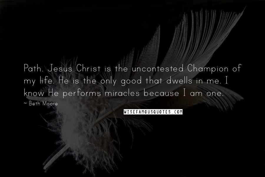 Beth Moore Quotes: Path. Jesus Christ is the uncontested Champion of my life. He is the only good that dwells in me. I know He performs miracles because I am one.