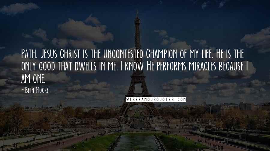 Beth Moore Quotes: Path. Jesus Christ is the uncontested Champion of my life. He is the only good that dwells in me. I know He performs miracles because I am one.