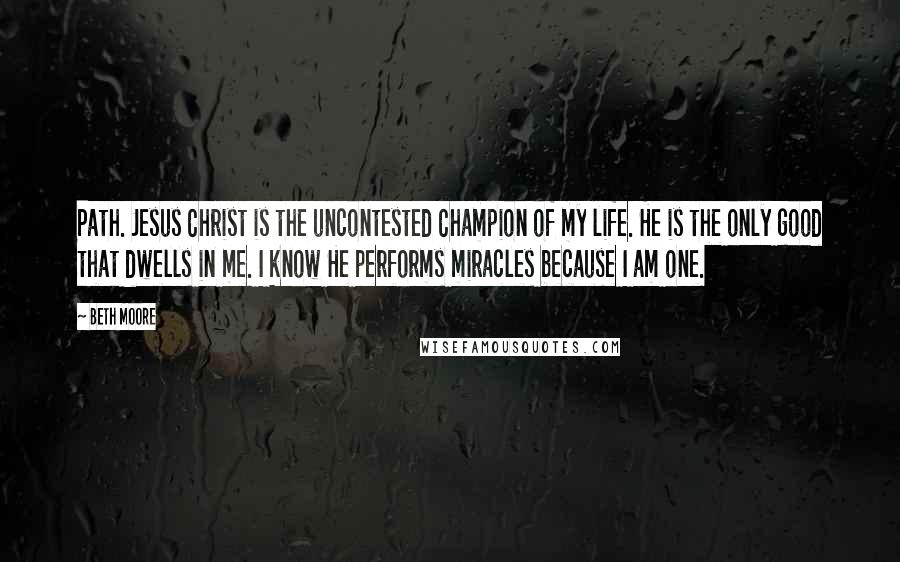 Beth Moore Quotes: Path. Jesus Christ is the uncontested Champion of my life. He is the only good that dwells in me. I know He performs miracles because I am one.