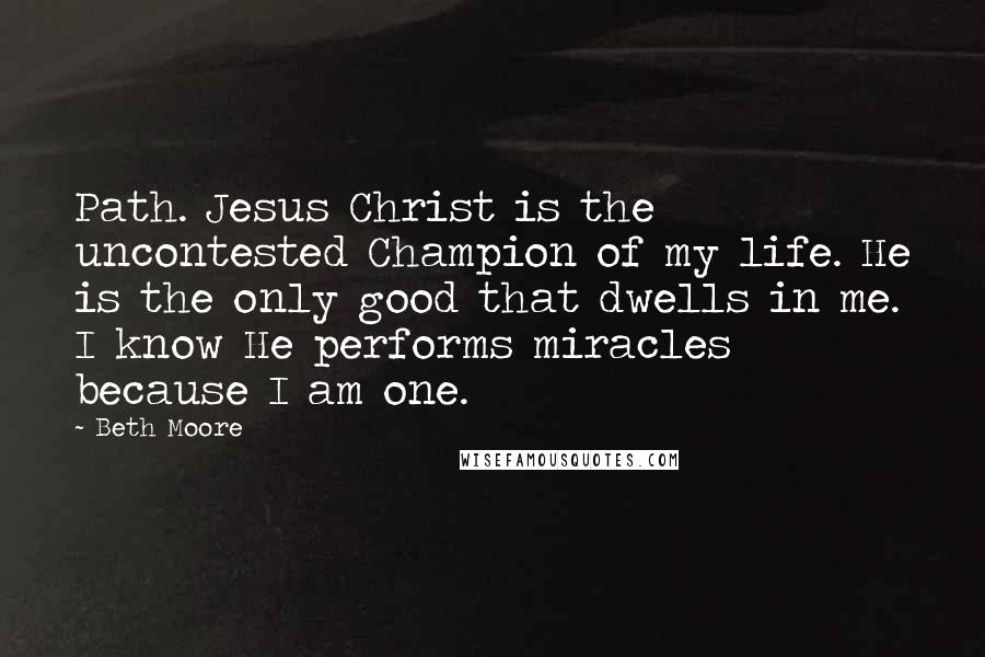 Beth Moore Quotes: Path. Jesus Christ is the uncontested Champion of my life. He is the only good that dwells in me. I know He performs miracles because I am one.