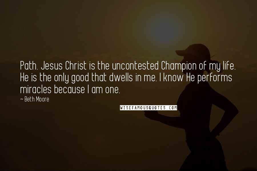 Beth Moore Quotes: Path. Jesus Christ is the uncontested Champion of my life. He is the only good that dwells in me. I know He performs miracles because I am one.