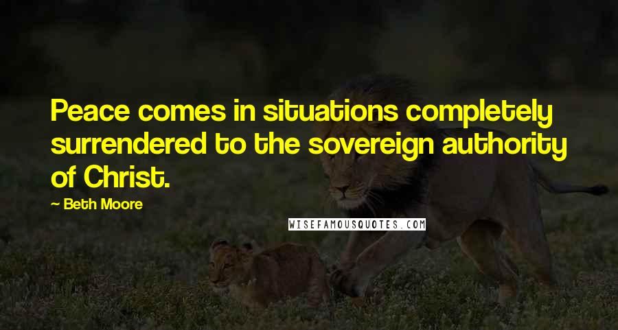 Beth Moore Quotes: Peace comes in situations completely surrendered to the sovereign authority of Christ.