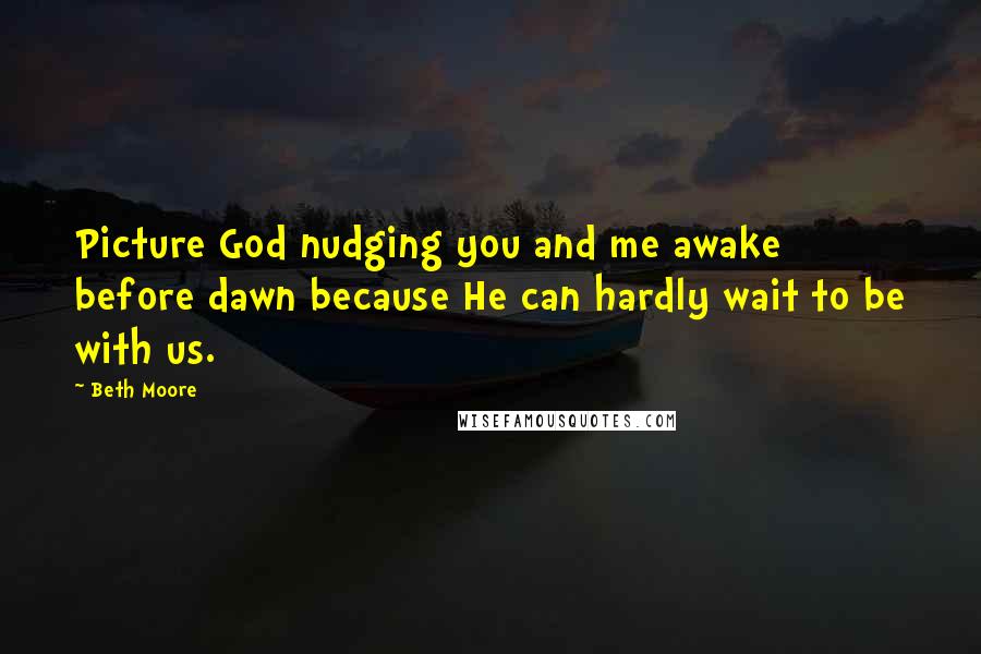 Beth Moore Quotes: Picture God nudging you and me awake before dawn because He can hardly wait to be with us.