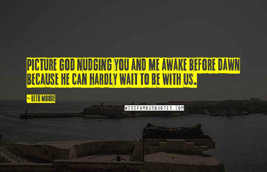 Beth Moore Quotes: Picture God nudging you and me awake before dawn because He can hardly wait to be with us.