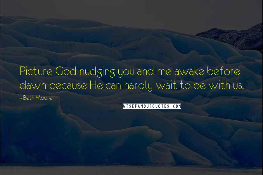 Beth Moore Quotes: Picture God nudging you and me awake before dawn because He can hardly wait to be with us.