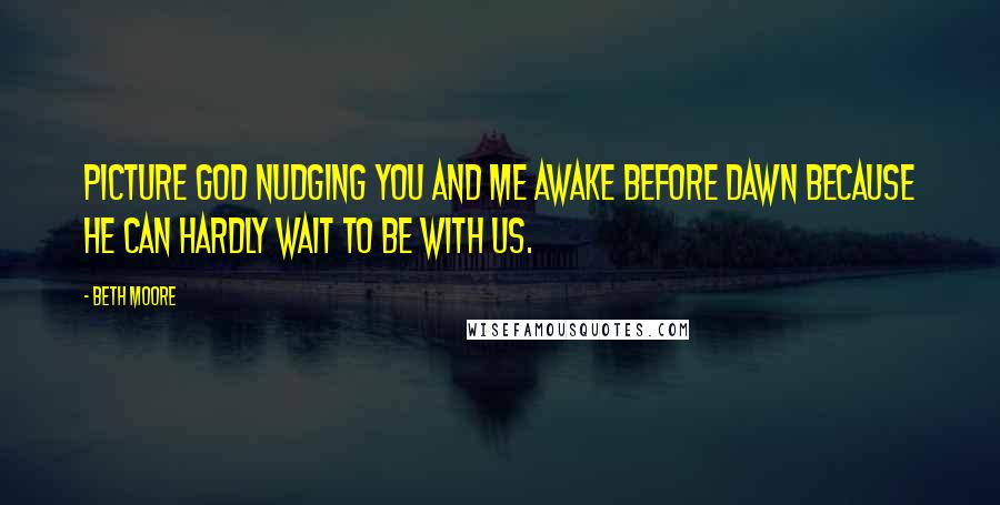 Beth Moore Quotes: Picture God nudging you and me awake before dawn because He can hardly wait to be with us.