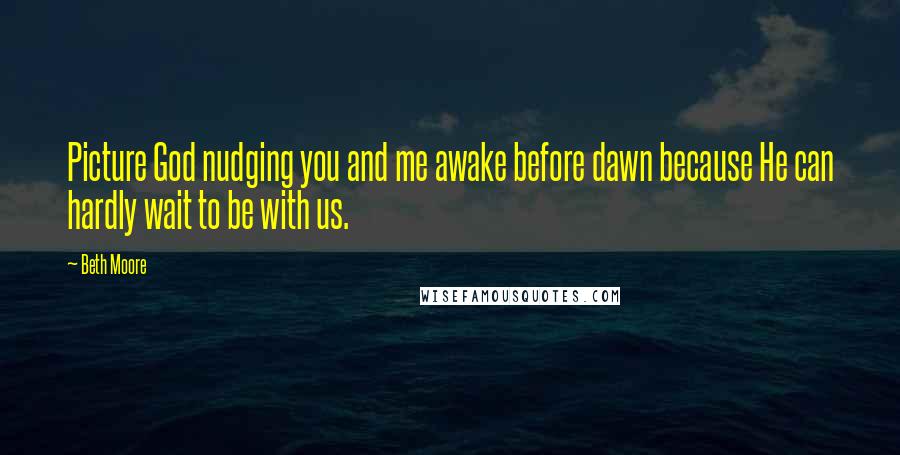 Beth Moore Quotes: Picture God nudging you and me awake before dawn because He can hardly wait to be with us.