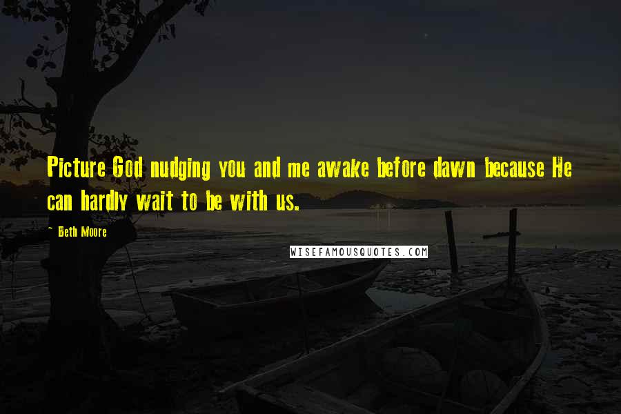 Beth Moore Quotes: Picture God nudging you and me awake before dawn because He can hardly wait to be with us.