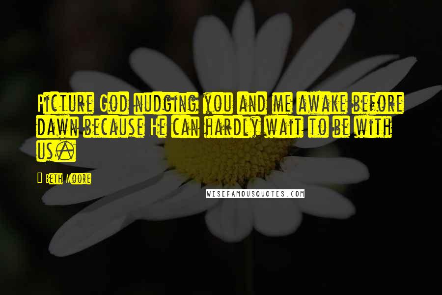 Beth Moore Quotes: Picture God nudging you and me awake before dawn because He can hardly wait to be with us.