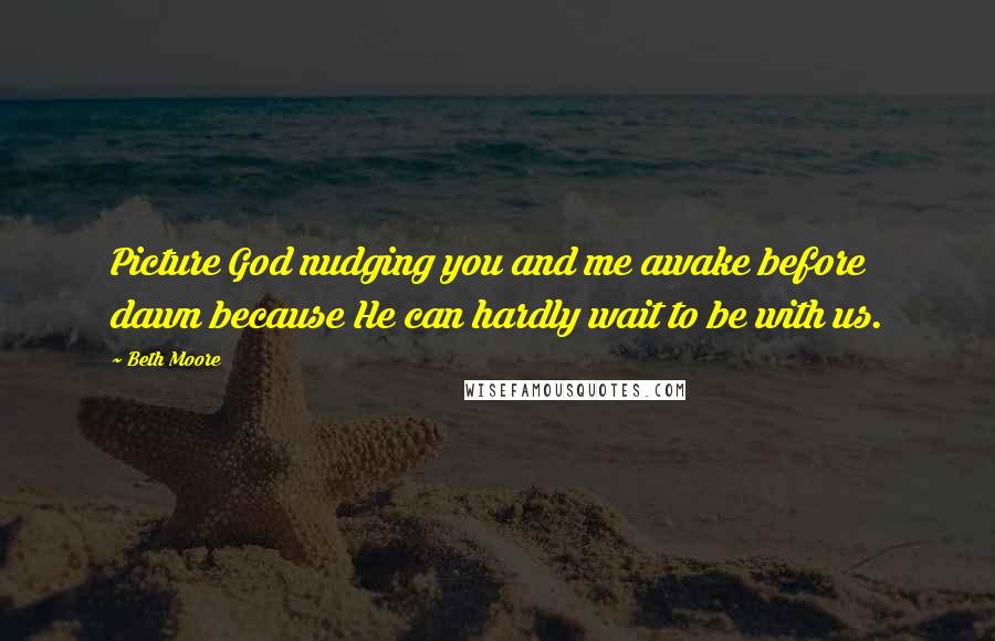 Beth Moore Quotes: Picture God nudging you and me awake before dawn because He can hardly wait to be with us.