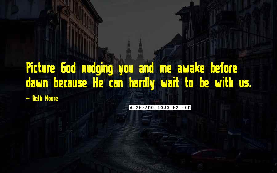 Beth Moore Quotes: Picture God nudging you and me awake before dawn because He can hardly wait to be with us.