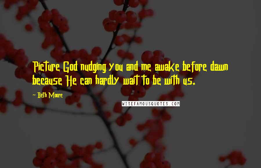 Beth Moore Quotes: Picture God nudging you and me awake before dawn because He can hardly wait to be with us.