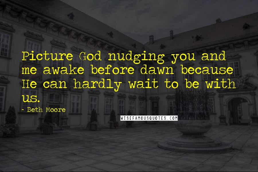 Beth Moore Quotes: Picture God nudging you and me awake before dawn because He can hardly wait to be with us.