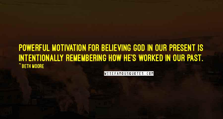 Beth Moore Quotes: Powerful motivation for believing God in our present is intentionally remembering how He's worked in our past.