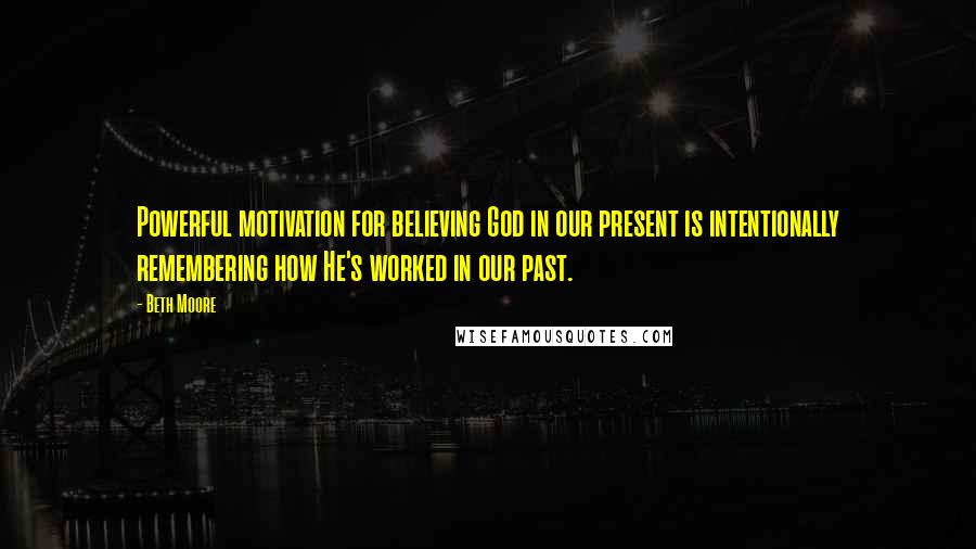 Beth Moore Quotes: Powerful motivation for believing God in our present is intentionally remembering how He's worked in our past.