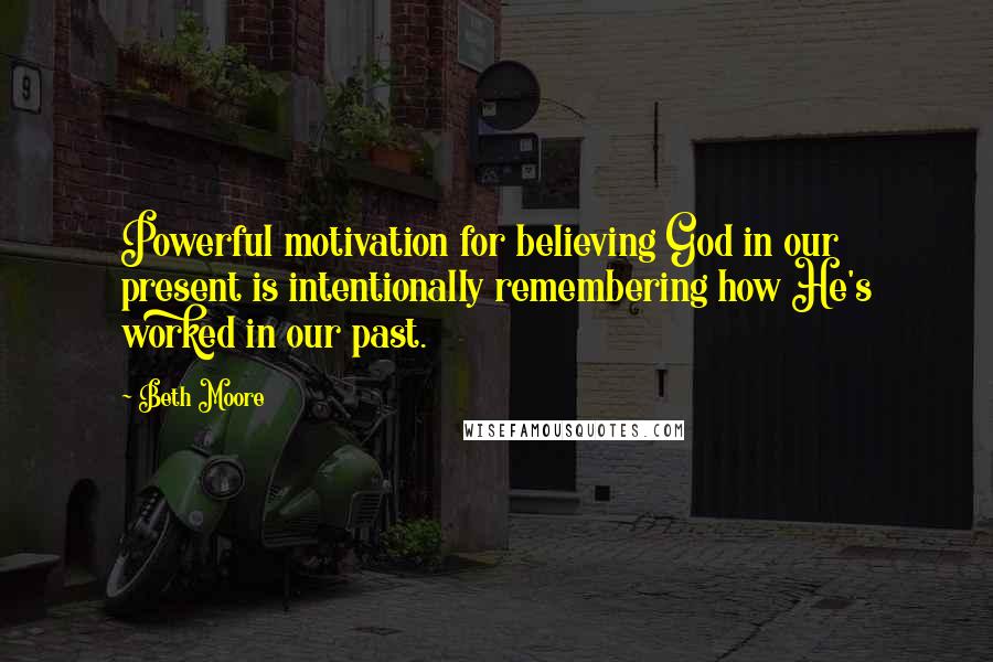 Beth Moore Quotes: Powerful motivation for believing God in our present is intentionally remembering how He's worked in our past.