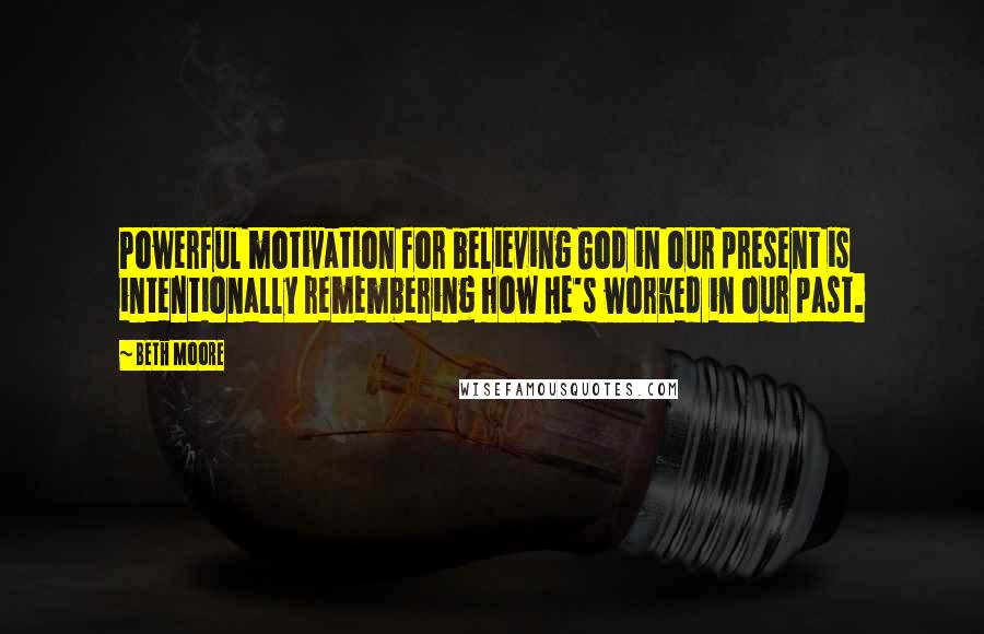 Beth Moore Quotes: Powerful motivation for believing God in our present is intentionally remembering how He's worked in our past.