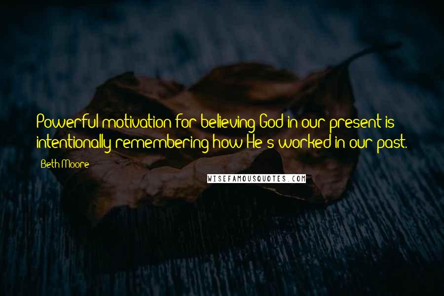Beth Moore Quotes: Powerful motivation for believing God in our present is intentionally remembering how He's worked in our past.